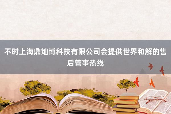 不时上海鼎灿博科技有限公司会提供世界和解的售后管事热线