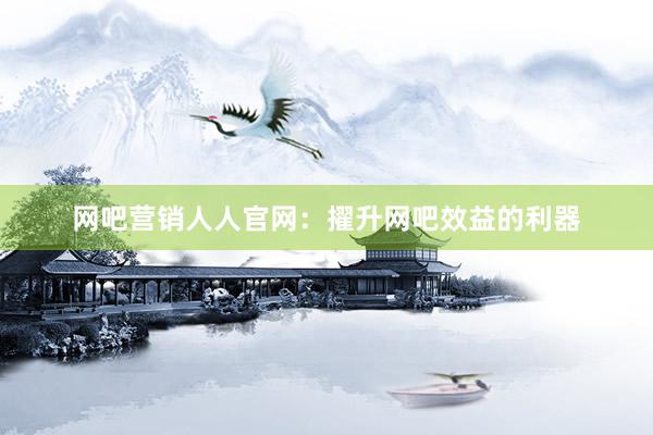网吧营销人人官网：擢升网吧效益的利器